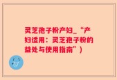 灵芝孢子粉产妇_“产妇适用：灵芝孢子粉的益处与使用指南”)