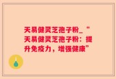 天易健灵芝孢子粉_“天易健灵芝孢子粉：提升免疫力，增强健康”