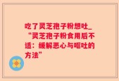 吃了灵芝孢子粉想吐_“灵芝孢子粉食用后不适：缓解恶心与呕吐的方法”