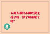 五类人最好不要吃灵芝孢子粉，你了解清楚了吗？