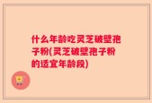 什么年龄吃灵芝破壁孢子粉(灵芝破壁孢子粉的适宜年龄段)