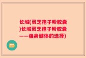 长城(灵芝孢子粉胶囊)长城灵芝孢子粉胶囊——强身健体的选择)