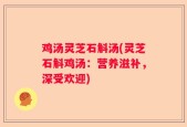 鸡汤灵芝石斛汤(灵芝石斛鸡汤：营养滋补，深受欢迎)