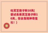 吃灵芝孢子粉10天(尝试食用灵芝孢子粉10天，你会发现神奇变化！)