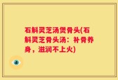 石斛灵芝汤煲骨头(石斛灵芝骨头汤：补骨养身，滋润不上火)