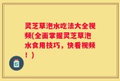 灵芝草泡水吃法大全视频(全面掌握灵芝草泡水食用技巧，快看视频！)