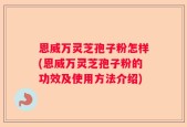 恩威万灵芝孢子粉怎样(恩威万灵芝孢子粉的功效及使用方法介绍)