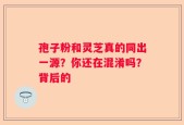 孢子粉和灵芝真的同出一源？你还在混淆吗？背后的