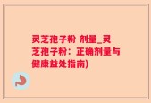 灵芝孢子粉 剂量_灵芝孢子粉：正确剂量与健康益处指南)