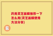 药用灵芝面膜推荐一下怎么用(灵芝面膜使用方法分享)