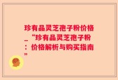 珍有品灵芝孢子粉价格_“珍有品灵芝孢子粉：价格解析与购买指南”