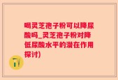 喝灵芝孢子粉可以降尿酸吗_灵芝孢子粉对降低尿酸水平的潜在作用探讨)