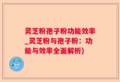 灵芝粉孢子粉功能效率_灵芝粉与孢子粉：功能与效率全面解析)