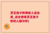 灵芝孢子粉哪些人适合用_适合使用灵芝孢子粉的人群分析)