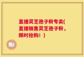直播灵芝孢子粉专卖(直播销售灵芝孢子粉，限时抢购！)