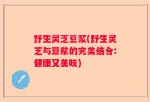 野生灵芝豆浆(野生灵芝与豆浆的完美结合：健康又美味)