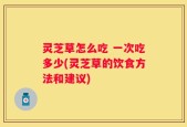 灵芝草怎么吃 一次吃多少(灵芝草的饮食方法和建议)