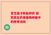 灵芝孢子粉能种药 探究其在药用植物种植中的神奇功效