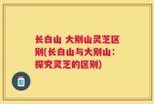 长白山 大别山灵芝区别(长白山与大别山：探究灵芝的区别)
