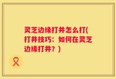 灵芝边缘打井怎么打(打井技巧：如何在灵芝边缘打井？)