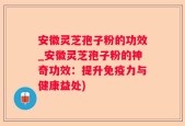 安徽灵芝孢子粉的功效_安徽灵芝孢子粉的神奇功效：提升免疫力与健康益处)