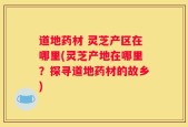 道地药材 灵芝产区在哪里(灵芝产地在哪里？探寻道地药材的故乡)