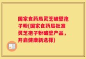 国家食药局灵芝破壁孢子粉(国家食药局批准灵芝孢子粉破壁产品，开启健康新选择)