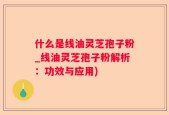 什么是线油灵芝孢子粉_线油灵芝孢子粉解析：功效与应用)