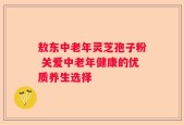 敖东中老年灵芝孢子粉 关爱中老年健康的优质养生选择