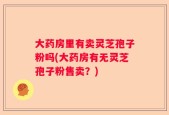 大药房里有卖灵芝孢子粉吗(大药房有无灵芝孢子粉售卖？)