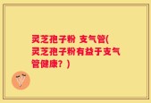 灵芝孢子粉 支气管(灵芝孢子粉有益于支气管健康？)