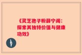 《灵芝孢子粉薛宁阁：探索其独特价值与健康功效》