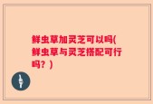 鲜虫草加灵芝可以吗(鲜虫草与灵芝搭配可行吗？)