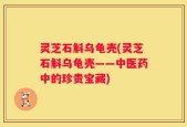 灵芝石斛乌龟壳(灵芝石斛乌龟壳——中医药中的珍贵宝藏)