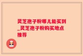 灵芝孢子粉哪儿能买到_灵芝孢子粉购买地点推荐