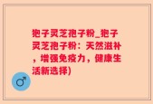 狍子灵芝孢子粉_狍子灵芝孢子粉：天然滋补，增强免疫力，健康生活新选择)