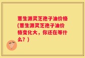 薏生源灵芝孢子油价格(薏生源灵芝孢子油价格变化大，你还在等什么？)