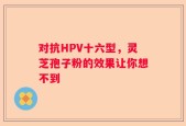对抗HPV十六型，灵芝孢子粉的效果让你想不到
