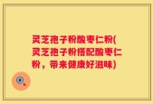 灵芝孢子粉酸枣仁粉(灵芝孢子粉搭配酸枣仁粉，带来健康好滋味)