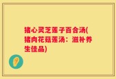 猪心灵芝莲子百合汤(猪肉花菇莲汤：滋补养生佳品)