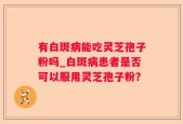 有白斑病能吃灵芝孢子粉吗_白斑病患者是否可以服用灵芝孢子粉？