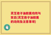 灵芝孢子油胶囊功效与禁忌(灵芝孢子油胶囊的功效及注意事项)