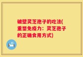 破壁灵芝孢子的吃法(重塑免疫力：灵芝孢子的正确食用方式)