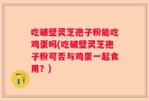 吃破壁灵芝孢子粉能吃鸡蛋吗(吃破壁灵芝孢子粉可否与鸡蛋一起食用？)