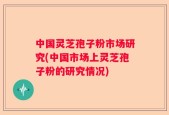中国灵芝孢子粉市场研究(中国市场上灵芝孢子粉的研究情况)