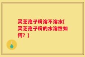 灵芝孢子粉溶不溶水(灵芝孢子粉的水溶性如何？)