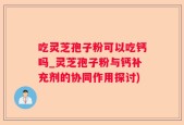 吃灵芝孢子粉可以吃钙吗_灵芝孢子粉与钙补充剂的协同作用探讨)