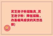 灵芝孢子粉尿酸高_灵芝孢子粉：降低尿酸，改善痛风症状的天然选择)