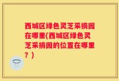 西城区绿色灵芝采摘园在哪里(西城区绿色灵芝采摘园的位置在哪里？)