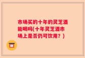 市场买的十年的灵芝酒能喝吗(十年灵芝酒市场上是否仍可饮用？)